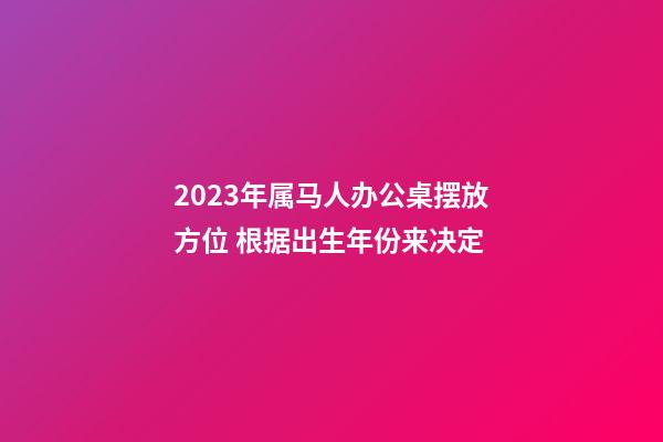 2023年属马人办公桌摆放方位 根据出生年份来决定
